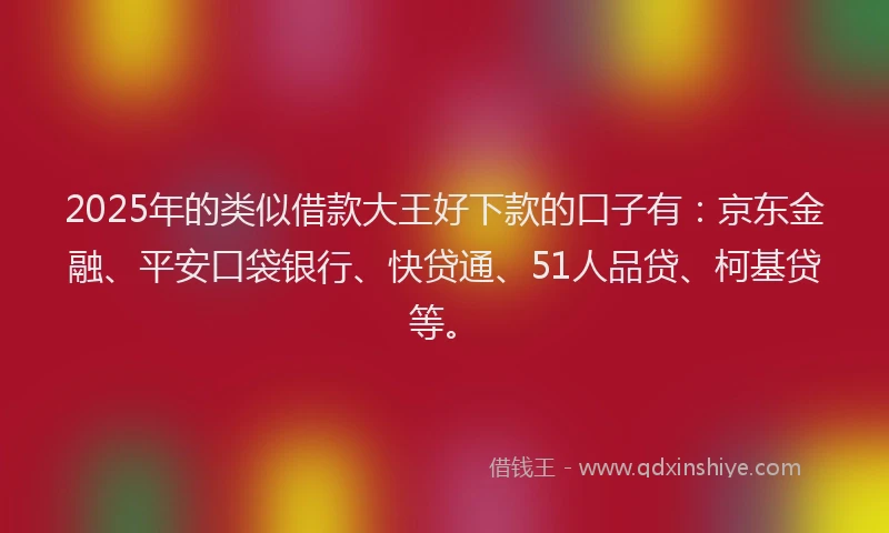 2025年的类似借款大王好下款的口子有：京东金融、平安口袋银行、快贷通、51人品贷、柯基贷等。