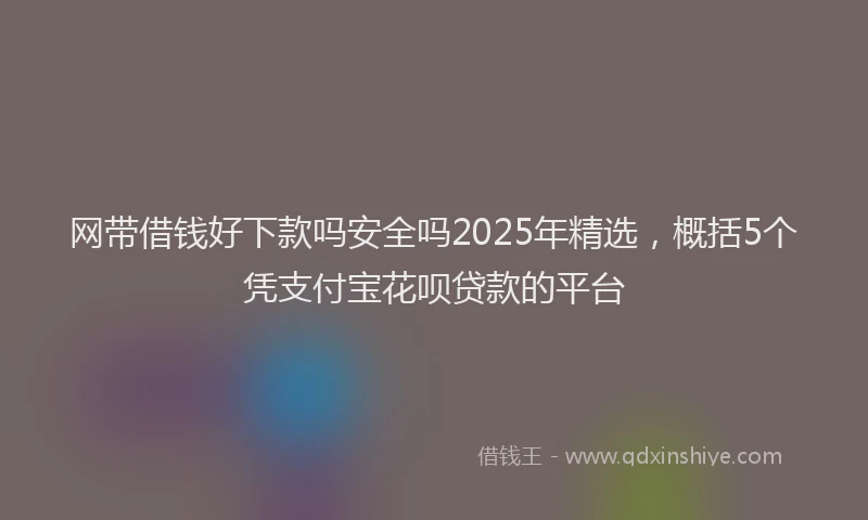 网带借钱好下款吗安全吗2025年精选，概括5个凭支付宝花呗贷款的平台