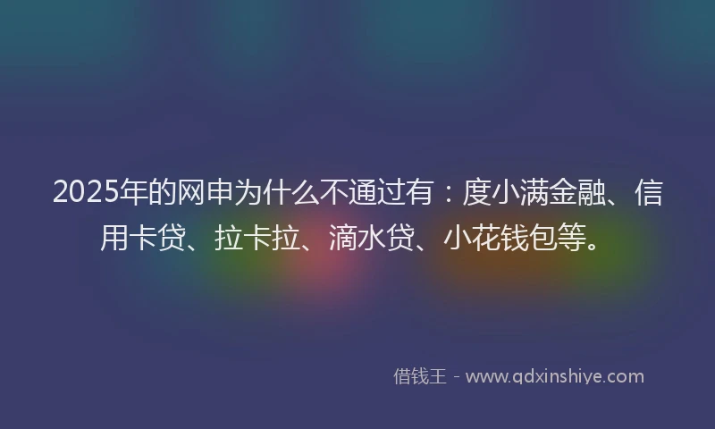 2025年的网申为什么不通过有：度小满金融、信用卡贷、拉卡拉、滴水贷、小花钱包等。