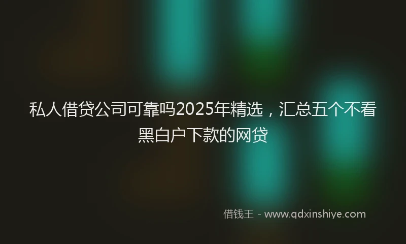 私人借贷公司可靠吗2025年精选，汇总五个不看黑白户下款的网贷