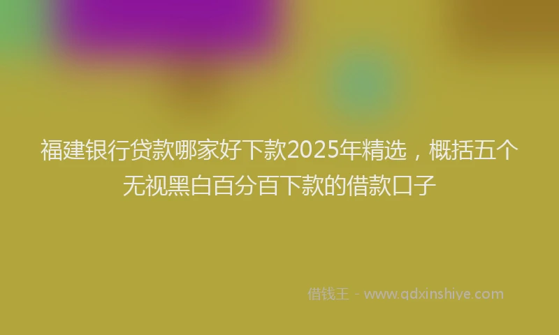 福建银行贷款哪家好下款2025年精选，概括五个无视黑白百分百下款的借款口子