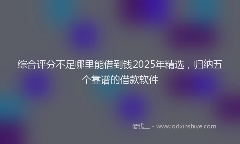 综合评分不足哪里能借到钱2025年精选，归纳五个靠谱的借款软件