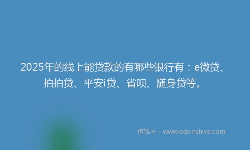 2025年的线上能贷款的有哪些银行有：e微贷、拍拍贷、平安i贷、省呗、随身贷等。