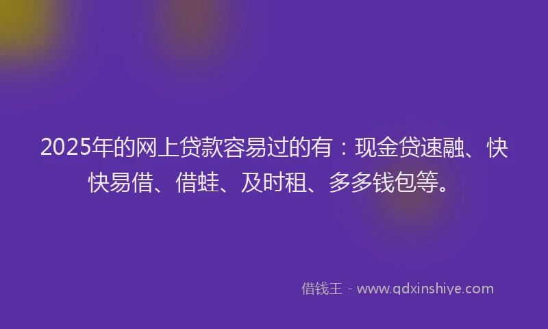 2025年的网上贷款容易过的有：现金贷速融、快快易借、借蛙、及时租、多多钱包等。