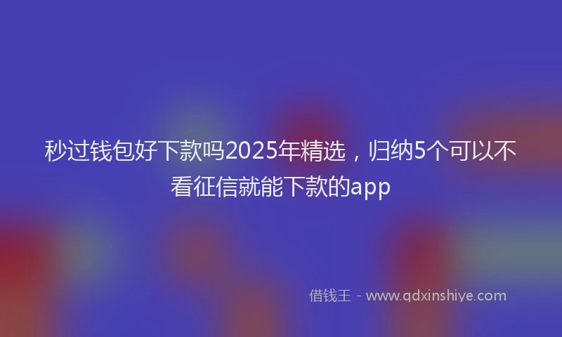 秒过钱包好下款吗2025年精选，归纳5个可以不看征信就能下款的app