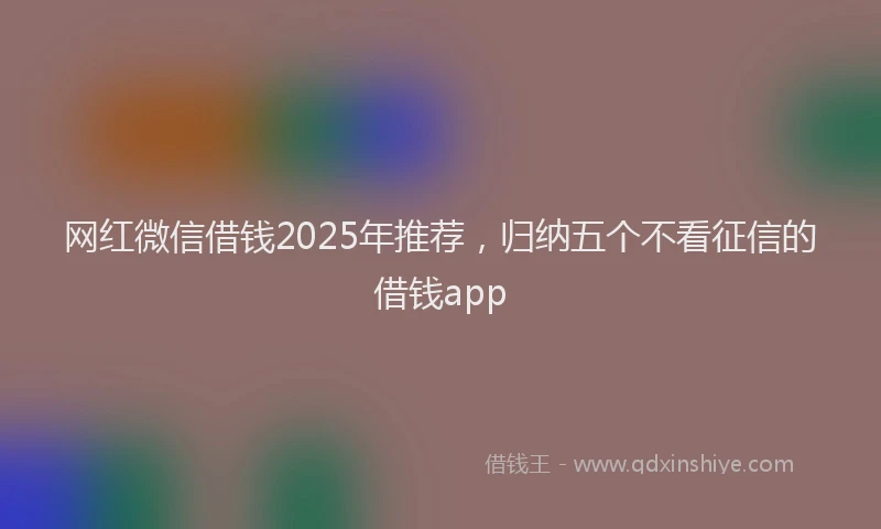 网红微信借钱2025年推荐，归纳五个不看征信的借钱app
