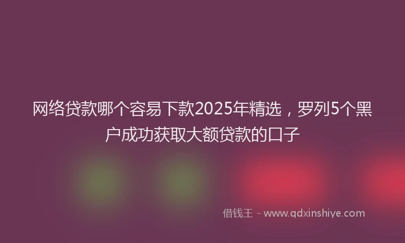 网络贷款哪个容易下款2025年精选，罗列5个黑户成功获取大额贷款的口子