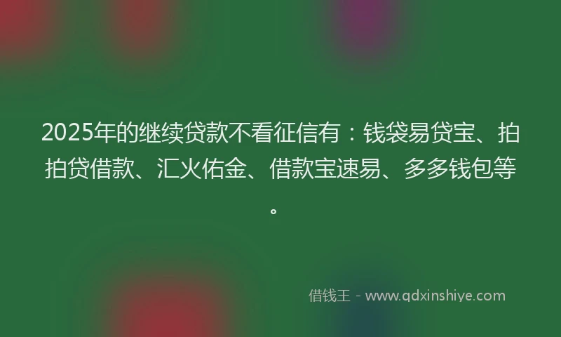 2025年的继续贷款不看征信有：钱袋易贷宝、拍拍贷借款、汇火佑金、借款宝速易、多多钱包等。