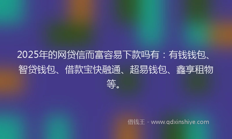 2025年的网贷信而富容易下款吗有：有钱钱包、智贷钱包、借款宝快融通、超易钱包、鑫享租物等。