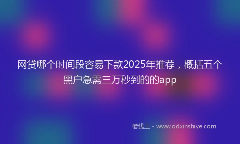 网贷哪个时间段容易下款2025年推荐，概括五个黑户急需三万秒到的的app