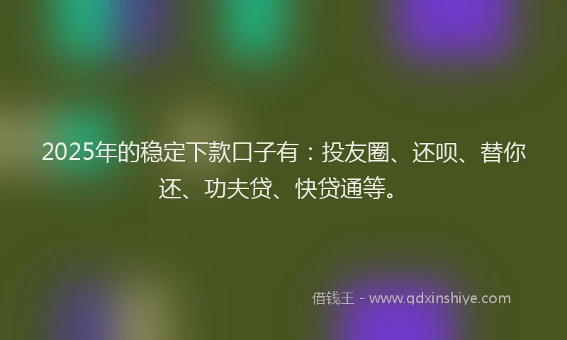 2025年的稳定下款口子有：投友圈、还呗、替你还、功夫贷、快贷通等。