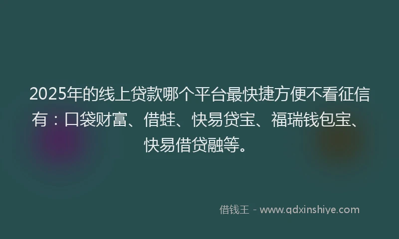 2025年的线上贷款哪个平台最快捷方便不看征信有：口袋财富、借蛙、快易贷宝、福瑞钱包宝、快易借贷融等。