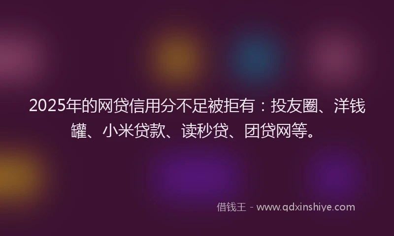 2025年的网贷信用分不足被拒有：投友圈、洋钱罐、小米贷款、读秒贷、团贷网等。