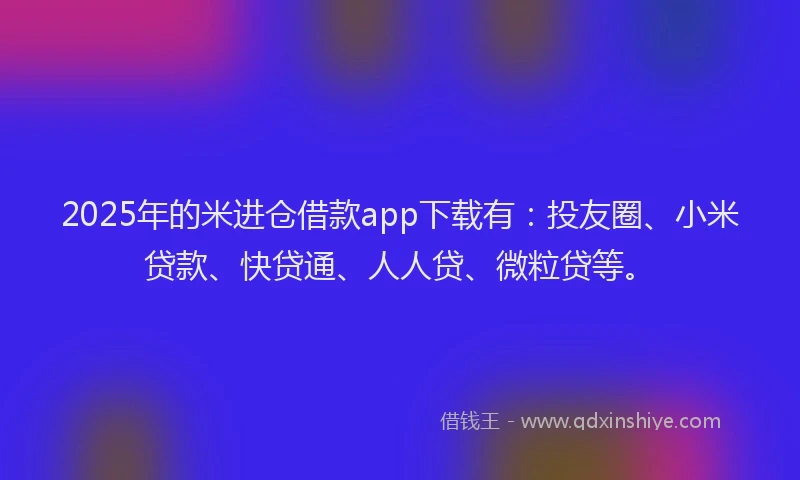 2025年的米进仓借款app下载有：投友圈、小米贷款、快贷通、人人贷、微粒贷等。