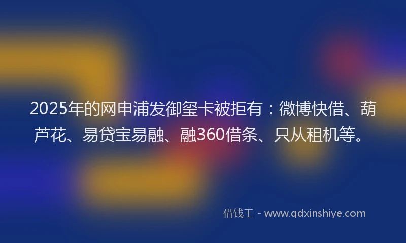 2025年的网申浦发御玺卡被拒有：微博快借、葫芦花、易贷宝易融、融360借条、只从租机等。
