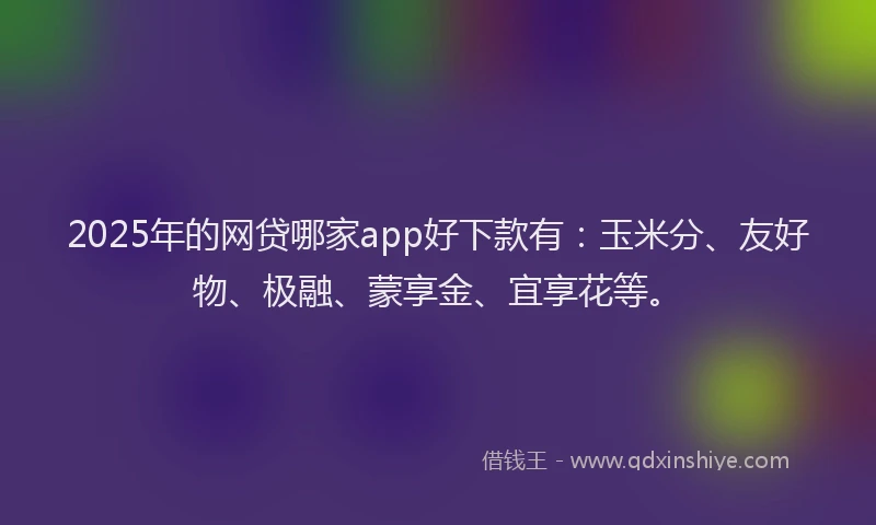 2025年的网贷哪家app好下款有：玉米分、友好物、极融、蒙享金、宜享花等。
