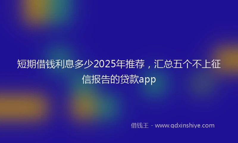短期借钱利息多少2025年推荐，汇总五个不上征信报告的贷款app