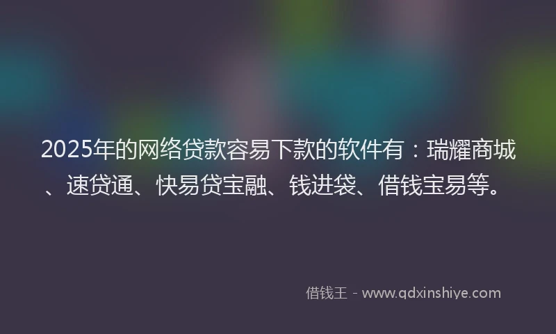 2025年的网络贷款容易下款的软件有：瑞耀商城、速贷通、快易贷宝融、钱进袋、借钱宝易等。