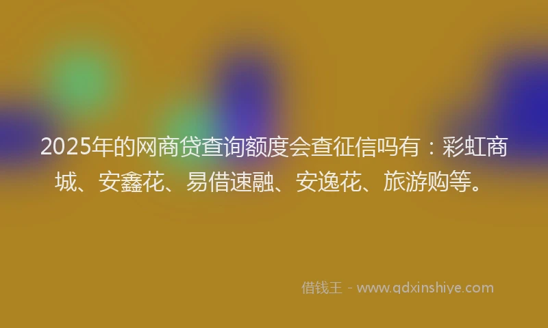 2025年的网商贷查询额度会查征信吗有：彩虹商城、安鑫花、易借速融、安逸花、旅游购等。