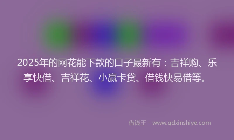 2025年的网花能下款的口子最新有：吉祥购、乐享快借、吉祥花、小赢卡贷、借钱快易借等。