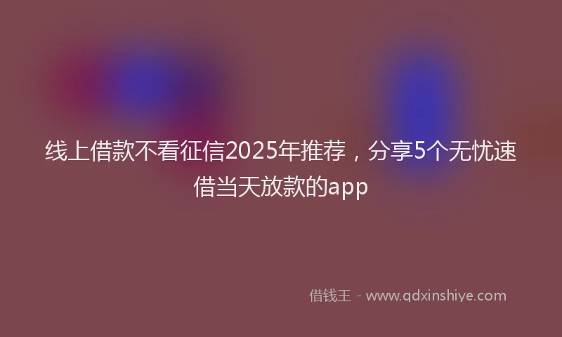 线上借款不看征信2025年推荐，分享5个无忧速借当天放款的app