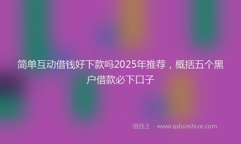 简单互动借钱好下款吗2025年推荐，概括五个黑户借款必下口子