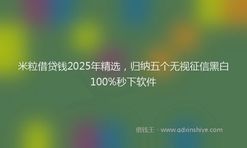 米粒借贷钱2025年精选，归纳五个无视征信黑白100%秒下软件