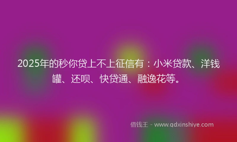 2025年的秒你贷上不上征信有：小米贷款、洋钱罐、还呗、快贷通、融逸花等。