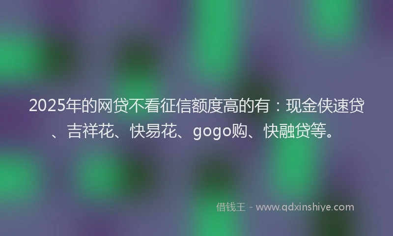 2025年的网贷不看征信额度高的有：现金侠速贷、吉祥花、快易花、gogo购、快融贷等。