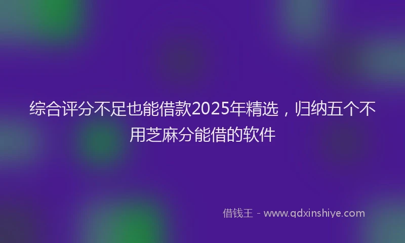 综合评分不足也能借款2025年精选，归纳五个不用芝麻分能借的软件