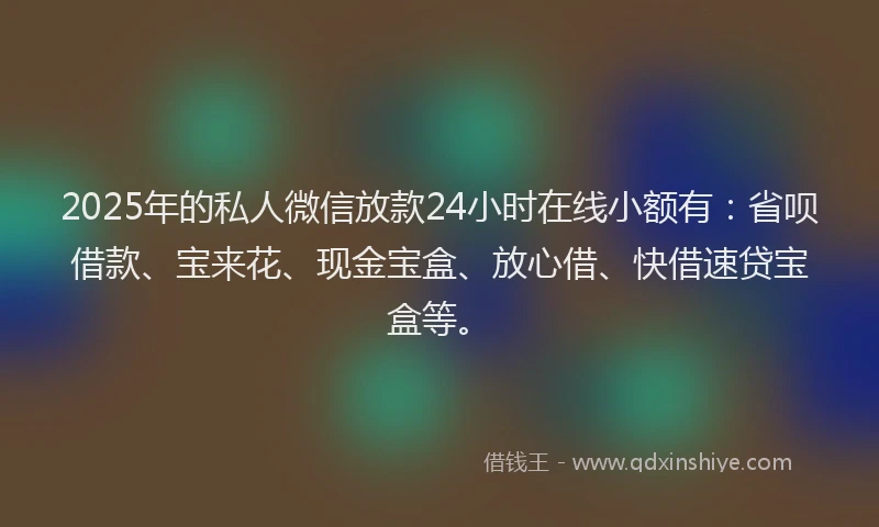 2025年的私人微信放款24小时在线小额有：省呗借款、宝来花、现金宝盒、放心借、快借速贷宝盒等。