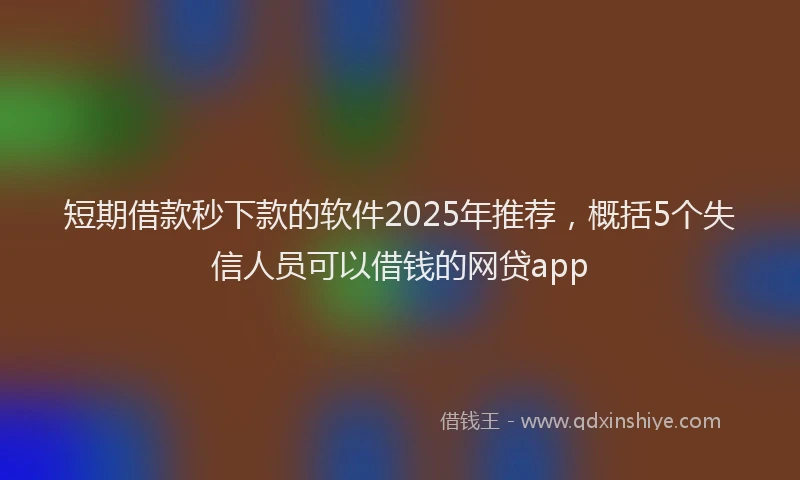 短期借款秒下款的软件2025年推荐，概括5个失信人员可以借钱的网贷app
