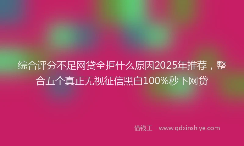 综合评分不足网贷全拒什么原因2025年推荐，整合五个真正无视征信黑白100%秒下网贷