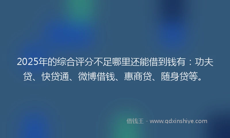 2025年的综合评分不足哪里还能借到钱有：功夫贷、快贷通、微博借钱、惠商贷、随身贷等。