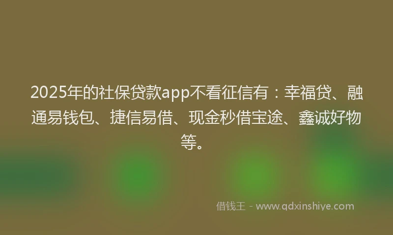 2025年的社保贷款app不看征信有：幸福贷、融通易钱包、捷信易借、现金秒借宝途、鑫诚好物等。