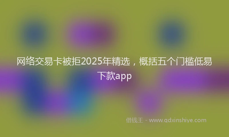 网络交易卡被拒2025年精选，概括五个门槛低易下款app