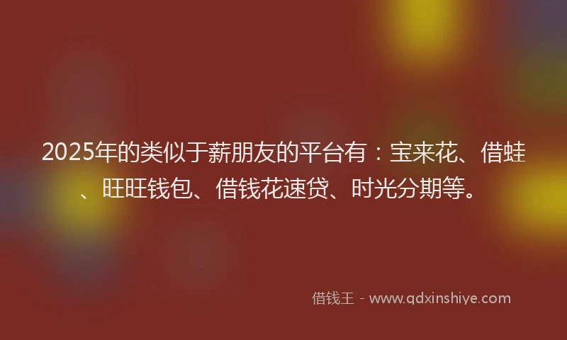 2025年的类似于薪朋友的平台有：宝来花、借蛙、旺旺钱包、借钱花速贷、时光分期等。