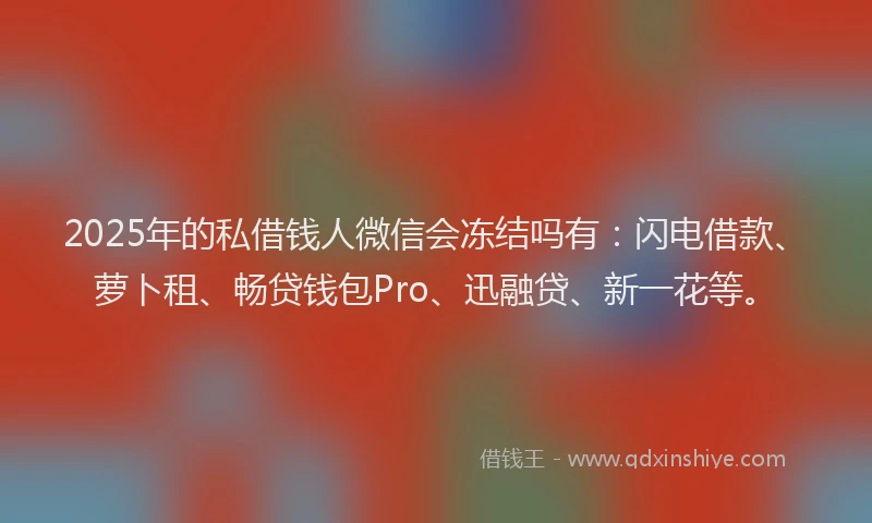 2025年的私借钱人微信会冻结吗有：闪电借款、萝卜租、畅贷钱包Pro、迅融贷、新一花等。