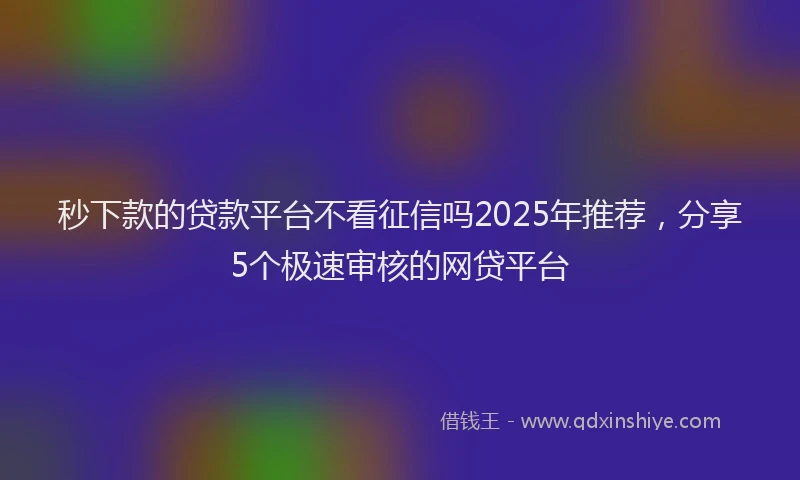 秒下款的贷款平台不看征信吗2025年推荐，分享5个极速审核的网贷平台