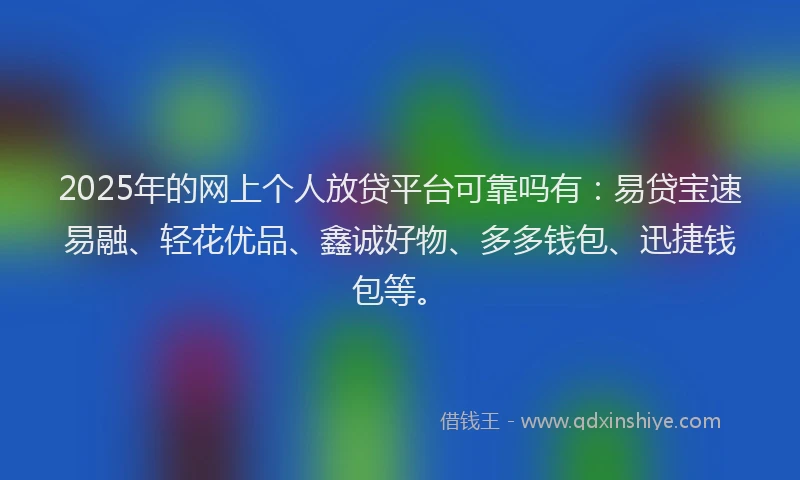 2025年的网上个人放贷平台可靠吗有：易贷宝速易融、轻花优品、鑫诚好物、多多钱包、迅捷钱包等。