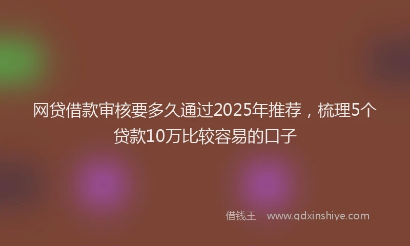 网贷借款审核要多久通过2025年推荐，梳理5个贷款10万比较容易的口子