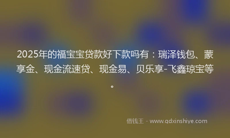 2025年的福宝宝贷款好下款吗有：瑞泽钱包、蒙享金、现金流速贷、现金易、贝乐享-飞鑫琼宝等。