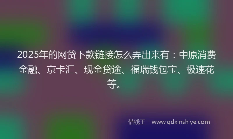 2025年的网贷下款链接怎么弄出来有：中原消费金融、京卡汇、现金贷途、福瑞钱包宝、极速花等。