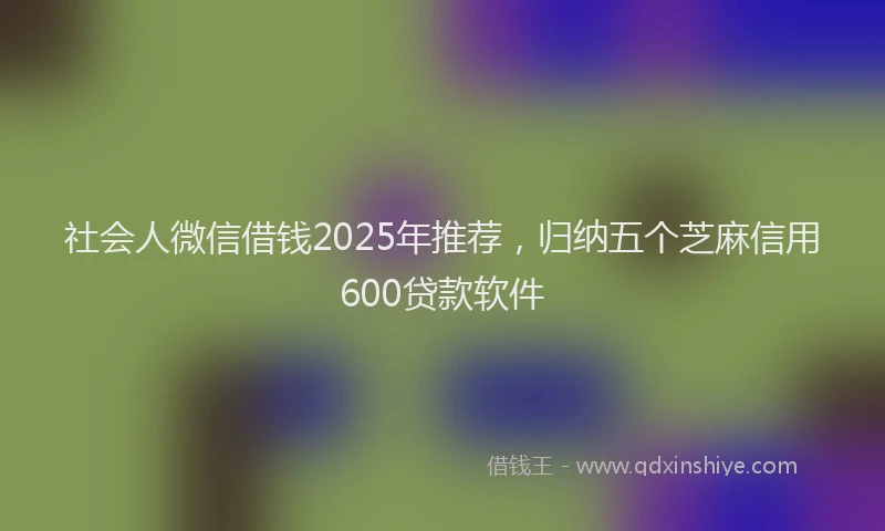 社会人微信借钱2025年推荐，归纳五个芝麻信用600贷款软件