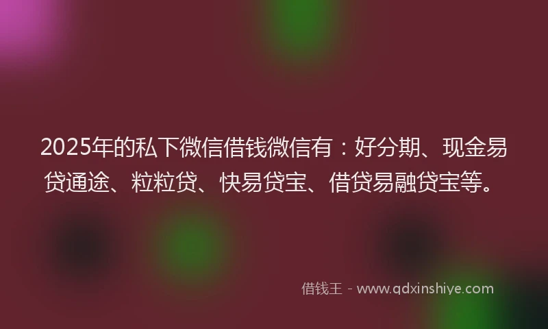 2025年的私下微信借钱微信有：好分期、现金易贷通途、粒粒贷、快易贷宝、借贷易融贷宝等。
