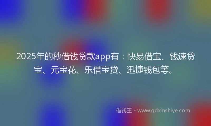 2025年的秒借钱贷款app有：快易借宝、钱速贷宝、元宝花、乐借宝贷、迅捷钱包等。