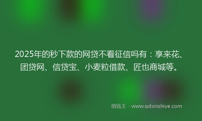 2025年的秒下款的网贷不看征信吗有：享来花、团贷网、信贷宝、小麦粒借款、匠也商城等。