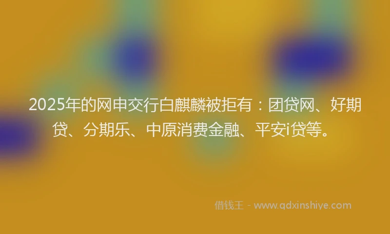 2025年的网申交行白麒麟被拒有：团贷网、好期贷、分期乐、中原消费金融、平安i贷等。