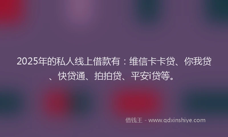 2025年的私人线上借款有：维信卡卡贷、你我贷、快贷通、拍拍贷、平安i贷等。