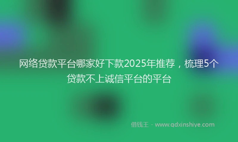 网络贷款平台哪家好下款2025年推荐，梳理5个贷款不上诚信平台的平台